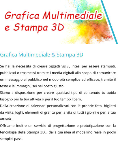Grafica Multimediale & Stampa 3D Se hai la necessita di creare oggetti visivi, intesi per essere stampati, pubblicati o trasmessi tramite i media digitali allo scopo di comunicare un messaggio al pubblico nel modo più semplice ed efficace, tramite il testo e le immagini, sei nel posto giusto! Siamo a disposizione per creare qualsiasi tipo di contenuto tu abbia bisogno per la tua attività o per il tuo tempo libero. Dalla creazione di calendari personalizzati con le proprie foto, biglietti da visita, loghi, elementi di grafica per la vita di tutti i giorni e per la tua attività. Offriamo inoltre un servizio di progettazione e prototipazione con la tencologia della Stampa 3D… dalla tua idea al modellino reale in pochi semplici passi.