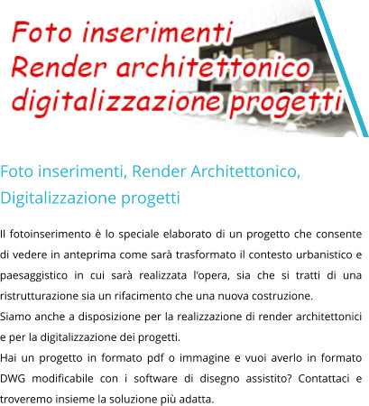 Foto inserimenti, Render Architettonico, Digitalizzazione progetti Il fotoinserimento è lo speciale elaborato di un progetto che consente di vedere in anteprima come sarà trasformato il contesto urbanistico e paesaggistico in cui sarà realizzata l'opera, sia che si tratti di una ristrutturazione sia un rifacimento che una nuova costruzione.  Siamo anche a disposizione per la realizzazione di render architettonici e per la digitalizzazione dei progetti. Hai un progetto in formato pdf o immagine e vuoi averlo in formato DWG modificabile con i software di disegno assistito? Contattaci e troveremo insieme la soluzione più adatta.