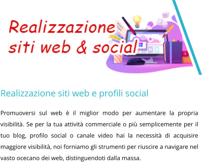 Realizzazione siti web e profili social Promuoversi sul web è il miglior modo per aumentare la propria visibilità. Se per la tua attività commerciale o più semplicemente per il tuo blog, profilo social o canale video hai la necessità di acquisire maggiore visibilità, noi forniamo gli strumenti per riuscire a navigare nel vasto ocecano dei web, distinguendoti dalla massa.