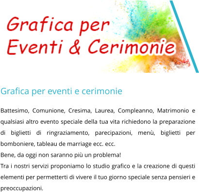 Grafica per eventi e cerimonie Battesimo, Comunione, Cresima, Laurea, Compleanno, Matrimonio e qualsiasi altro evento speciale della tua vita richiedono la preparazione di biglietti di ringraziamento, parecipazioni, menù, biglietti per bomboniere, tableau de marriage ecc. ecc. Bene, da oggi non saranno più un problema!  Tra i nostri servizi proponiamo lo studio grafico e la creazione di questi elementi per permetterti di vivere il tuo giorno speciale senza pensieri e preoccupazioni.