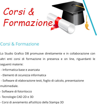Corsi & Formazione Lo Studio Grafico DB promuove direttamente e in collaborazione con altri enti corsi di formazione in presenza e on line, riguardanti le seguenti materie:  - Informatica base e avanzata  - Elementi di sicurezza informatica  - Software di elaborazione testi, foglio di calcolo, presentazione multimediale. - Software di fotoritocco - Tecnologie CAD 2D e 3D - Corsi di avviamento all’utilizzo della Stampa 3D